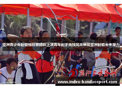 亚洲青少年射箭锦标赛精彩上演青年射手竞技风采展现亚洲射箭未来潜力
