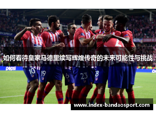 如何看待皇家马德里续写辉煌传奇的未来可能性与挑战