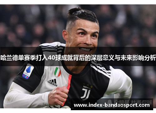 哈兰德单赛季打入40球成就背后的深层意义与未来影响分析