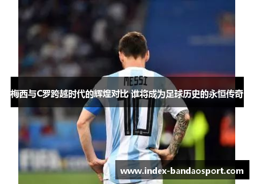 梅西与C罗跨越时代的辉煌对比 谁将成为足球历史的永恒传奇
