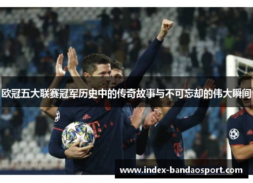 欧冠五大联赛冠军历史中的传奇故事与不可忘却的伟大瞬间