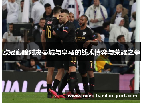 欧冠巅峰对决曼城与皇马的战术博弈与荣耀之争