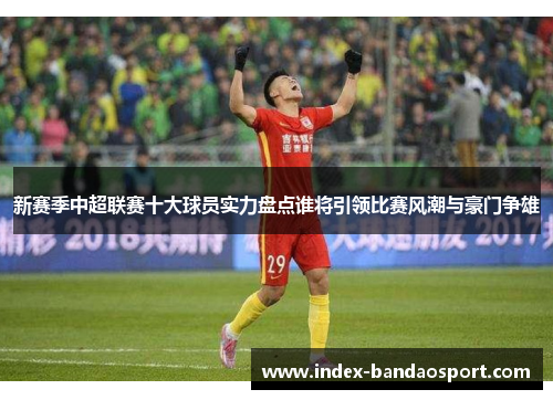 新赛季中超联赛十大球员实力盘点谁将引领比赛风潮与豪门争雄