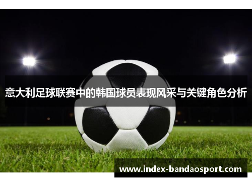 意大利足球联赛中的韩国球员表现风采与关键角色分析