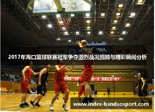 2017年海口篮球联赛冠军争夺激烈战况回顾与精彩瞬间分析