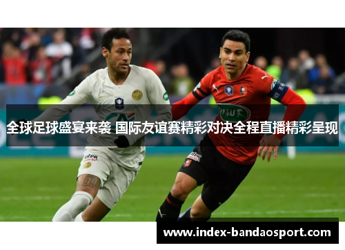 全球足球盛宴来袭 国际友谊赛精彩对决全程直播精彩呈现