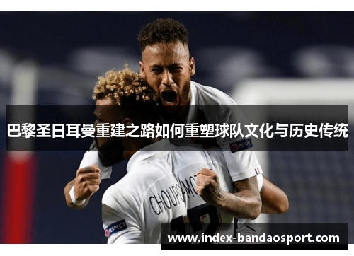巴黎圣日耳曼重建之路如何重塑球队文化与历史传统