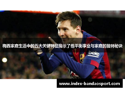 梅西家庭生活中的五大关键特征揭示了他平衡事业与家庭的独特秘诀