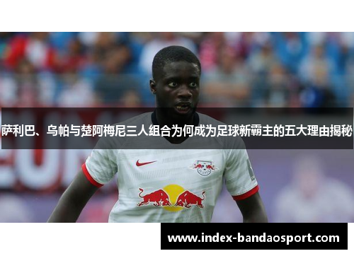 萨利巴、乌帕与楚阿梅尼三人组合为何成为足球新霸主的五大理由揭秘