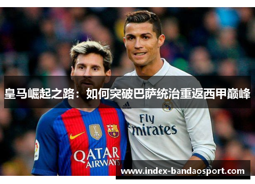 皇马崛起之路：如何突破巴萨统治重返西甲巅峰