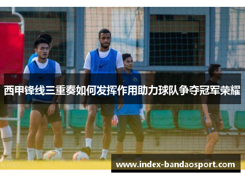 西甲锋线三重奏如何发挥作用助力球队争夺冠军荣耀 西甲锋线三重奏如何发挥作用助力球队争夺冠军荣耀