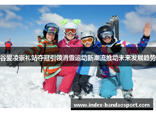 谷爱凌崇礼站夺冠引领滑雪运动新潮流推动未来发展趋势