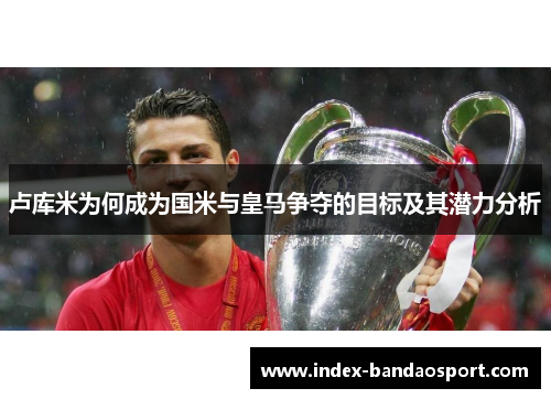 卢库米为何成为国米与皇马争夺的目标及其潜力分析