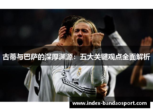 古蒂与巴萨的深厚渊源:五大关键观点全面解析 古蒂与巴萨的深厚渊源:五大关键观点全面解析