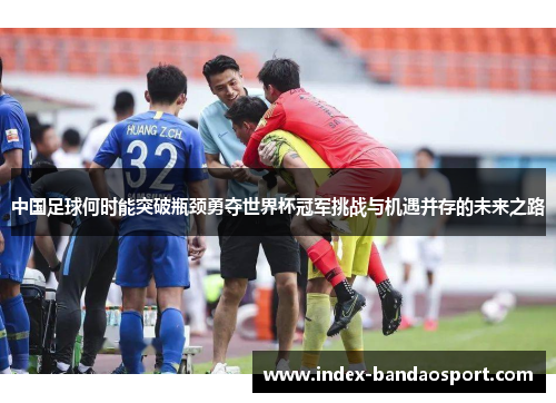 中国足球何时能突破瓶颈勇夺世界杯冠军挑战与机遇并存的未来之路