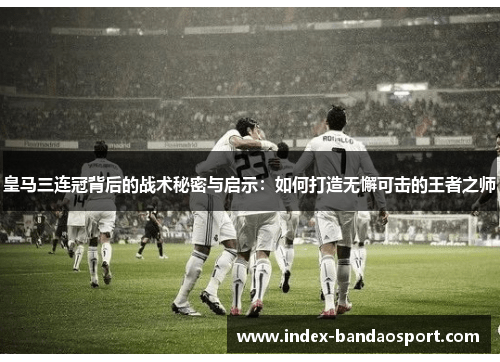 皇马三连冠背后的战术秘密与启示：如何打造无懈可击的王者之师