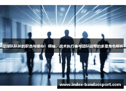 足球队队长的职责与使命：领袖、战术执行者与团队纽带的多重角色解析