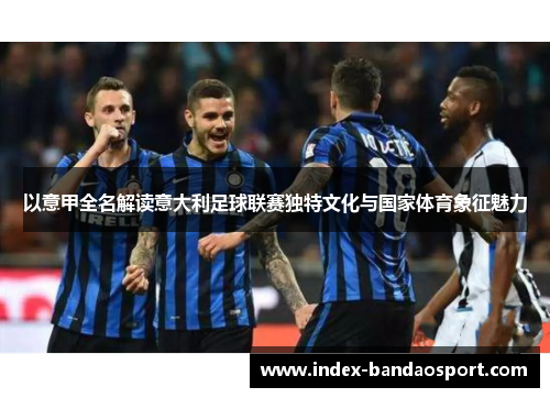 以意甲全名解读意大利足球联赛独特文化与国家体育象征魅力