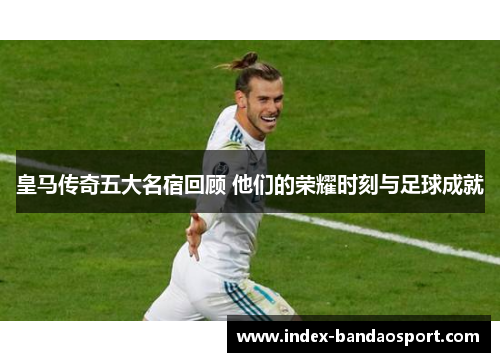 皇马传奇五大名宿回顾 他们的荣耀时刻与足球成就