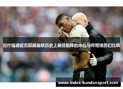 拉什福德能否超越曼联历史上最佳前锋的地位与传奇球员们比肩