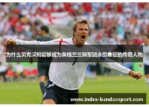 为什么贝克汉姆能够成为英格兰三狮军团永恒象征的传奇人物