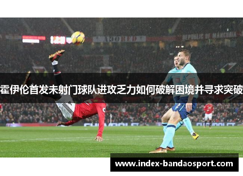 霍伊伦首发未射门球队进攻乏力如何破解困境并寻求突破