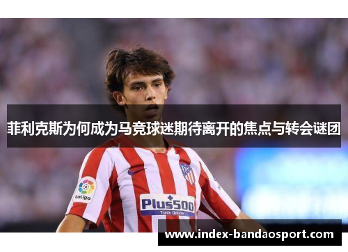 菲利克斯为何成为马竞球迷期待离开的焦点与转会谜团