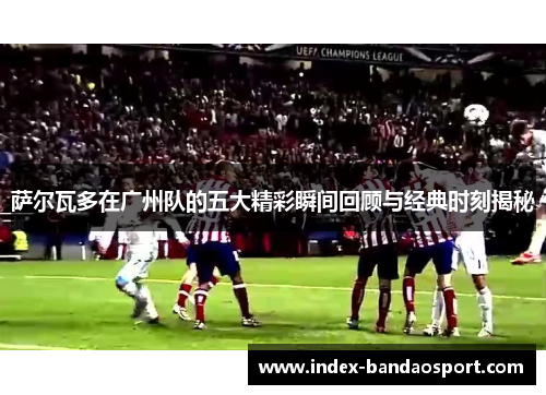 萨尔瓦多在广州队的五大精彩瞬间回顾与经典时刻揭秘