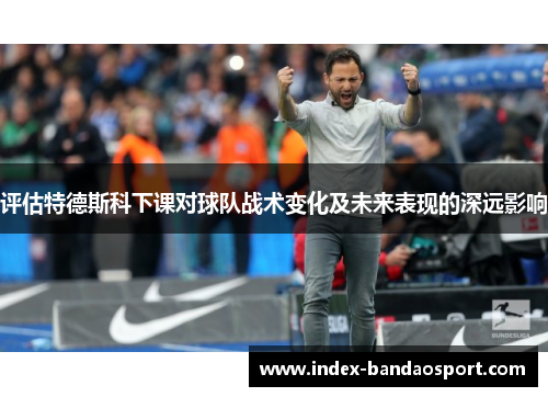 评估特德斯科下课对球队战术变化及未来表现的深远影响