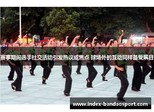 赛事期间选手社交活动引发热议成焦点 球场外的互动同样备受瞩目