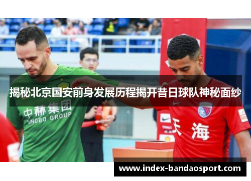 揭秘北京国安前身发展历程揭开昔日球队神秘面纱