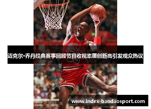 迈克尔·乔丹经典赛事回顾节目收视率屡创新高引发观众热议