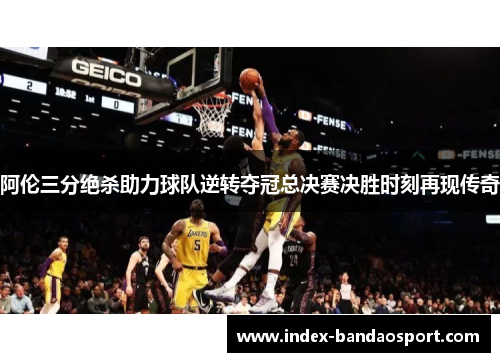 阿伦三分绝杀助力球队逆转夺冠总决赛决胜时刻再现传奇