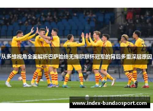 从多维视角全面解析巴萨始终无缘欧联杯冠军的背后多重深层原因